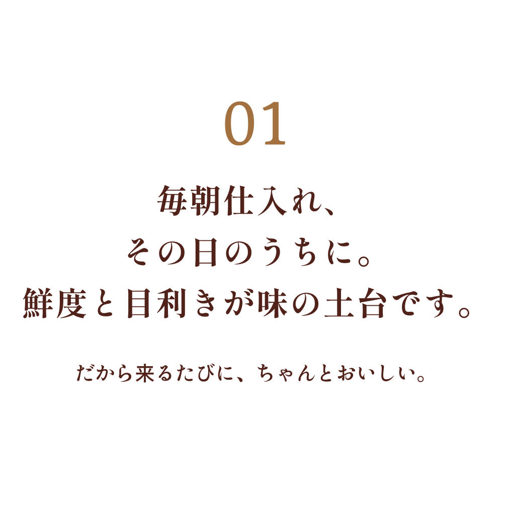 01 毎朝仕入れ、その日のうちに。鮮度と目利きが味の土台です。だから来るたびに、ちゃんとおいしい。