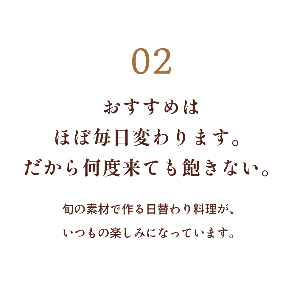 02 おすすめはほぼ毎日変わります。だから何度来ても飽きない。旬の素材で作る日替わり料理が、いつもの楽しみになっています。