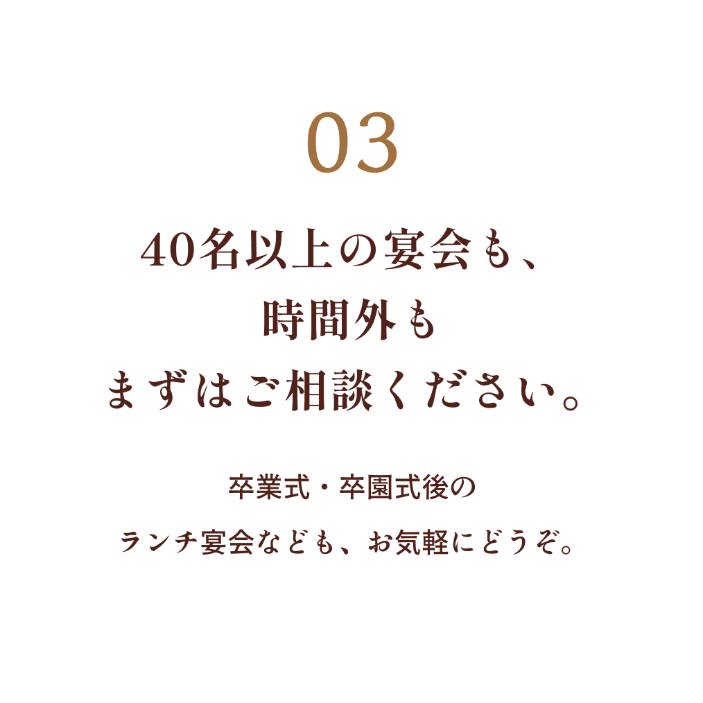 03 40名以上の宴会も、時間外もまずはご相談ください。卒業式・卒園式後のランチ宴会なども、お気軽にどうぞ。